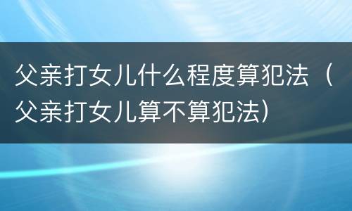 父亲打女儿什么程度算犯法（父亲打女儿算不算犯法）