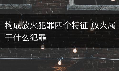 构成放火犯罪四个特征 放火属于什么犯罪