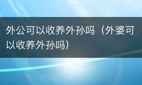 外公可以收养外孙吗（外婆可以收养外孙吗）