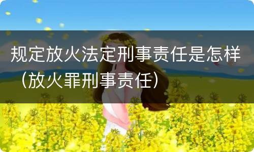 规定放火法定刑事责任是怎样（放火罪刑事责任）