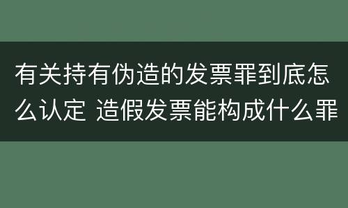 有关持有伪造的发票罪到底怎么认定 造假发票能构成什么罪