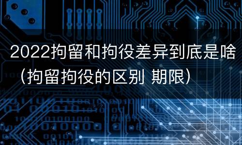 2022拘留和拘役差异到底是啥（拘留拘役的区别 期限）