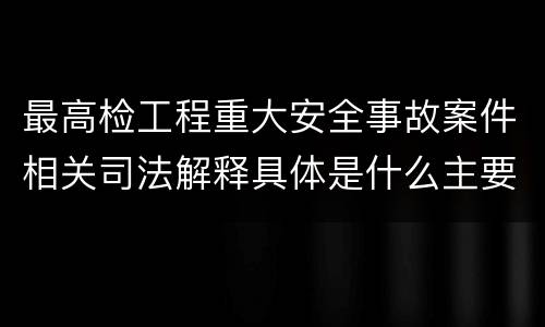 最高检工程重大安全事故案件相关司法解释具体是什么主要规定