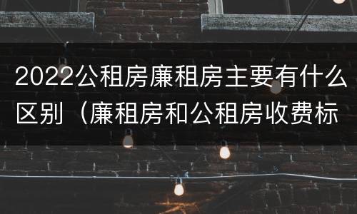 2022公租房廉租房主要有什么区别（廉租房和公租房收费标准）