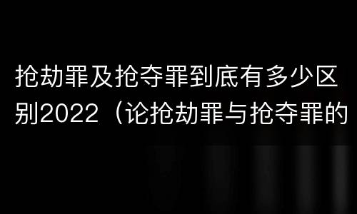 抢劫罪及抢夺罪到底有多少区别2022（论抢劫罪与抢夺罪的界限）