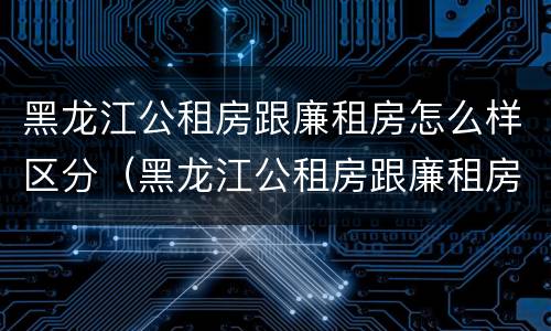 黑龙江公租房跟廉租房怎么样区分（黑龙江公租房跟廉租房怎么样区分的）