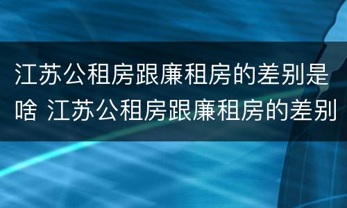 江苏公租房跟廉租房的差别是啥 江苏公租房跟廉租房的差别是啥意思