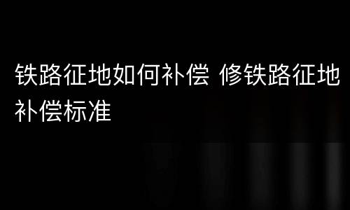 铁路征地如何补偿 修铁路征地补偿标准