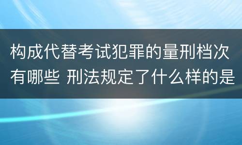 构成代替考试犯罪的量刑档次有哪些 刑法规定了什么样的是犯罪对于犯罪应该给予什么样的