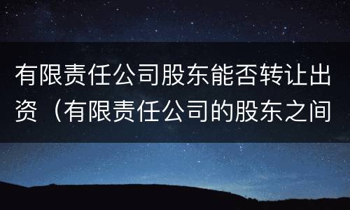有限责任公司股东能否转让出资（有限责任公司的股东之间可以相互转让股权）