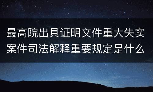 最高院出具证明文件重大失实案件司法解释重要规定是什么