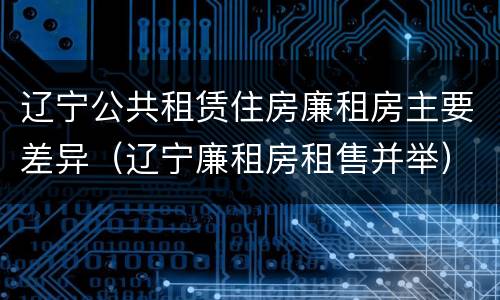 辽宁公共租赁住房廉租房主要差异（辽宁廉租房租售并举）