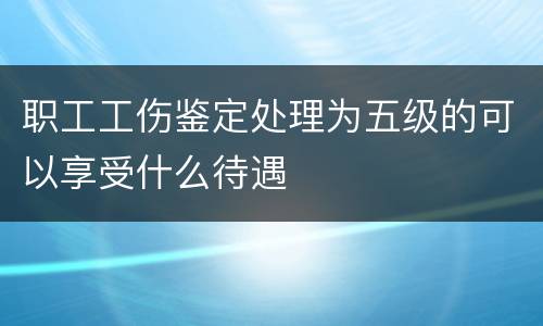 职工工伤鉴定处理为五级的可以享受什么待遇