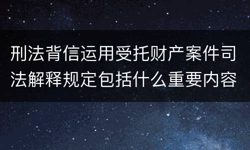 刑法背信运用受托财产案件司法解释规定包括什么重要内容