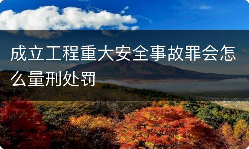 成立工程重大安全事故罪会怎么量刑处罚