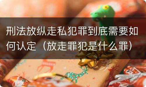 刑法放纵走私犯罪到底需要如何认定（放走罪犯是什么罪）