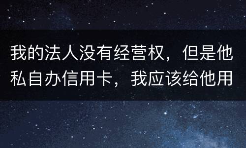我的法人没有经营权，但是他私自办信用卡，我应该给他用吗