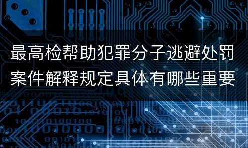 最高检帮助犯罪分子逃避处罚案件解释规定具体有哪些重要内容