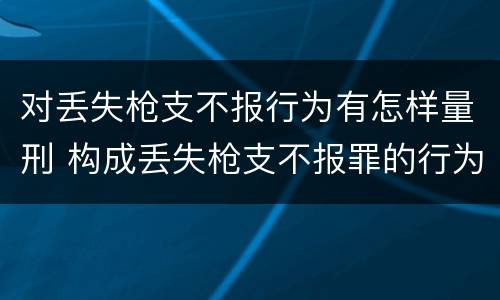 对丢失枪支不报行为有怎样量刑 构成丢失枪支不报罪的行为