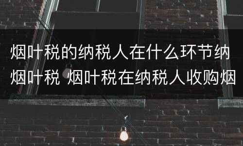 烟叶税的纳税人在什么环节纳烟叶税 烟叶税在纳税人收购烟叶的环节征收