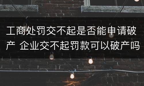 工商处罚交不起是否能申请破产 企业交不起罚款可以破产吗