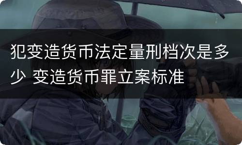 犯变造货币法定量刑档次是多少 变造货币罪立案标准