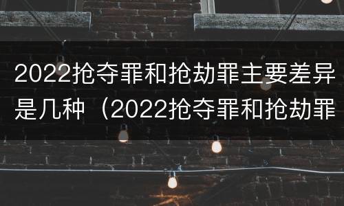 2022抢夺罪和抢劫罪主要差异是几种（2022抢夺罪和抢劫罪主要差异是几种形式）