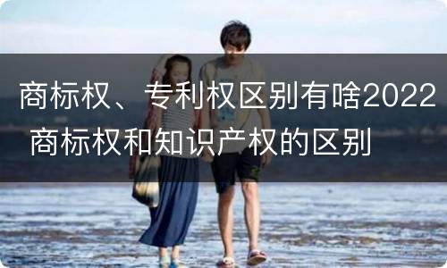 商标权、专利权区别有啥2022 商标权和知识产权的区别