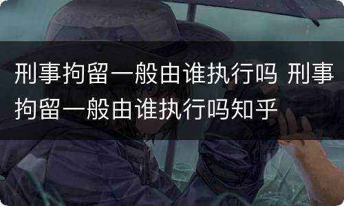 刑事拘留一般由谁执行吗 刑事拘留一般由谁执行吗知乎