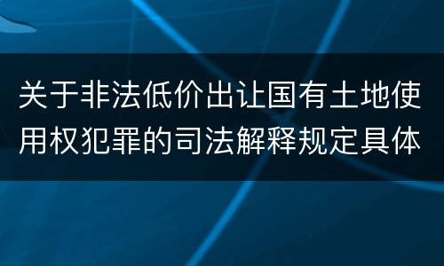 关于非法低价出让国有土地使用权犯罪的司法解释规定具体是什么