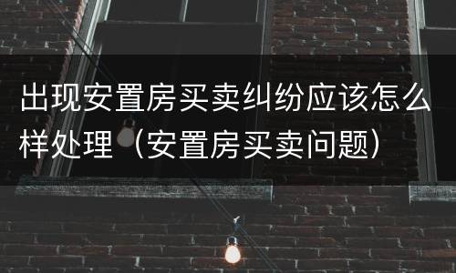 出现安置房买卖纠纷应该怎么样处理（安置房买卖问题）