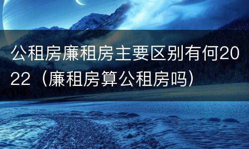 公租房廉租房主要区别有何2022（廉租房算公租房吗）