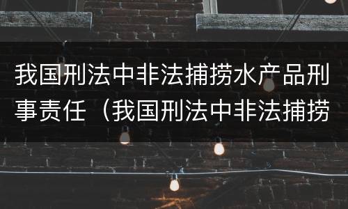 我国刑法中非法捕捞水产品刑事责任（我国刑法中非法捕捞水产品刑事责任的规定）