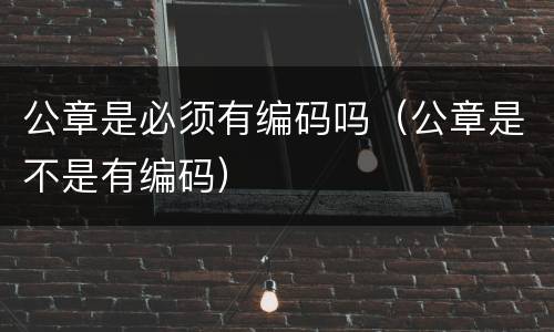 公章是必须有编码吗（公章是不是有编码）