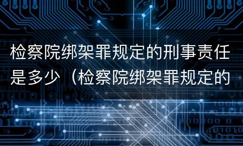 检察院绑架罪规定的刑事责任是多少（检察院绑架罪规定的刑事责任是多少条）