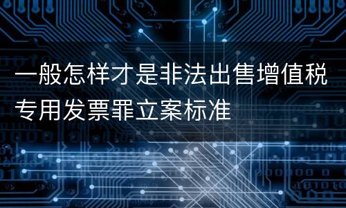 一般怎样才是非法出售增值税专用发票罪立案标准