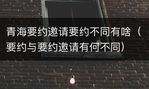 青海要约邀请要约不同有啥（要约与要约邀请有何不同）