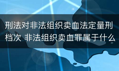 刑法对非法组织卖血法定量刑档次 非法组织卖血罪属于什么类别