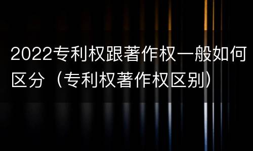 2022专利权跟著作权一般如何区分（专利权著作权区别）