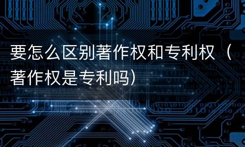 要怎么区别著作权和专利权（著作权是专利吗）