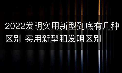2022发明实用新型到底有几种区别 实用新型和发明区别