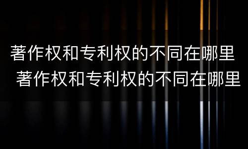 著作权和专利权的不同在哪里 著作权和专利权的不同在哪里举例说明