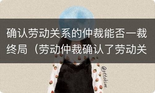 确认劳动关系的仲裁能否一裁终局（劳动仲裁确认了劳动关系）