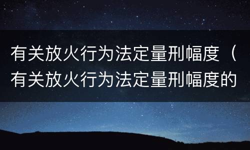 有关放火行为法定量刑幅度（有关放火行为法定量刑幅度的规定）