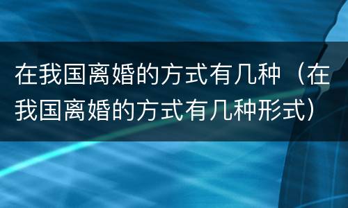 在我国离婚的方式有几种（在我国离婚的方式有几种形式）