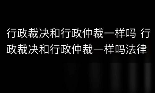 行政裁决和行政仲裁一样吗 行政裁决和行政仲裁一样吗法律