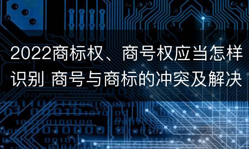 2022商标权、商号权应当怎样识别 商号与商标的冲突及解决措施