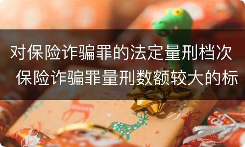 对保险诈骗罪的法定量刑档次 保险诈骗罪量刑数额较大的标准