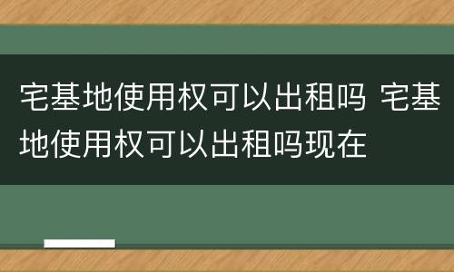 宅基地使用权可以出租吗 宅基地使用权可以出租吗现在