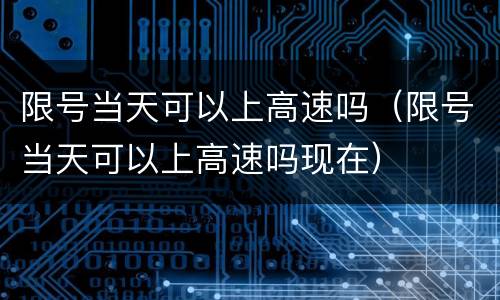限号当天可以上高速吗（限号当天可以上高速吗现在）